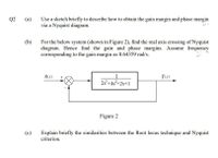 Q2
Use a sketch briefly to describe how to obtain the gain margin and phase margin
via a Nyquist diagram.
(a)
(b)
For the below system (shown in Figure 2), find the real axis crossing of Nyquist
diagram. Hence find the gain and phase margins. Assume frequency
corresponding to the gain margin as 0.64359 rad/s.
1
2s+4s+2s+1
R(s)
Y(s)
Figure 2
Explain briefly the similarities between the Root locus technique and Nyquist
criterion.
(c)
