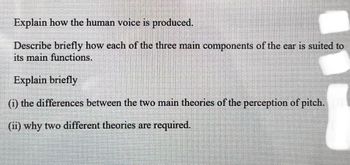 Explain how the human voice is produced.
Describe briefly how each of the three main components of the ear is suited to
its main functions.
Explain briefly
(i) the differences between the two main theories of the perception of pitch. [3]
(ii) why two different theories are required.