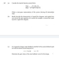 Q3
(a)
Consider the transfer function system below.
s2 + 4s + 6
Y(s)
U(s) s3 + 6s2 + 4s + 2
Obtain a state-space representation of this system showing all intermediate
steps.
Briefly describe the characteristics of signal flow diagrams, and explain how
you convert the state equations of a system (for example, a system like in part
(a)) into a signal flow diagram.
(b)
It is required to design a state-feedback controller for the system defined in part
(a) with the desired closed-loop poles at:
(c)
s = -1+ 2j;
s = -5
Determine the gain values of the state feedback vector for this design.
