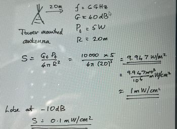 A
Tower mounted
antenna
20m
S = Gt Pt
47 R²
Lobe at -10 dB
=
f = 6GHZ
G=40dB
P₁ = 5W
R= 20m
10 000 x5
47 (201²
S: 0.1m w/cm²
= 9.947 w/m²
9.947x0³
104
≈ /mw/cm²
=
mW/cm²