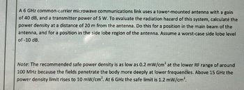 A 6 GHz common-carrier microwave communications link uses a tower-mounted antenna with a gain
of 40 dB, and a transmitter power of 5 W. To evaluate the radiation hazard of this system, calculate the
power density at a distance of 20 m from the antenna. Do this for a position in the main beam of the
antenna, and for a position in the side lobe region of the antenna. Assume a worst-case side lobe level
of -10 dB.
Note: The recommended safe power density is as low as 0.2 mW/cm² at the lower RF range of around
100 MHz because the fields penetrate the body more deeply at lower frequencies. Above 15 GHz the
power density limit rises to 10 mW/cm². At 6 GHz the safe limit is 1.2 mW/cm².