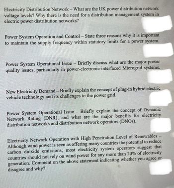 Electricity Distribution Network - What are the UK power distribution network
voltage levels? Why there is the need for a distribution management system in
electric power distribution networks?
Power System Operation and Control - State three reasons why it is important
to maintain the supply frequency within statutory limits for a power system.
Power System Operational Issue - Briefly discuss what are the major power
quality issues, particularly in power-electronic-interfaced Microgrid systems.
New Electricity Demand - Briefly explain the concept of plug-in hybrid electric
vehicle technology and its challenges to the power grid.
Power System Operational Issue - Briefly explain the concept of Dynamic
Network Rating (DNR), and what are the major benefits for electricity
distribution networks and distribution network operators (DNOs).
Electricity Network Operation with High Penetration Level of Renewables
Although wind power is seen as offering many countries the potential to reduce
carbon dioxide emissions, most electricity system operators suggest that
countries should not rely on wind power for any more than 20% of electricity
generation. Comment on the above statement indicating whether you agree or
disagree and why?