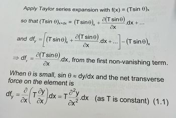 Apply Taylor series expansion with f(x) = (Tsin 0)x
so that (Tsin 0)x+dx = (Tsin0)x+
a(T sine) -.dx + ...
ax
and df, = [(T sino), + (Tsine) .dx + ...- (T sine),
дх
⇒df,
y
=
a(T sine)
ax
.dx, from the first non-vanishing term.
When 0 is small, sin 0 dy/dx and the net transverse
force on the element is
. ду
ax
df₁ = x (₁ T
1.dx = 70²y
Əx²
.dx (as T is constant) (1.1)