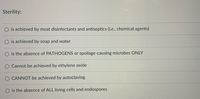 Sterility:
is achieved by most disinfectants and antiseptics (i.e., chemical agents)
O is achieved by soap and water
is the absence of PATHOGENS or spoilage-causing microbes ONLY
Cannot be achieved by ethylene oxide
O CANNOT be achieved by autoclaving
O is the absence of ALL living cells and endospores
