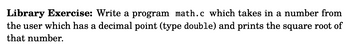 Library Exercise: Write a program math.c which takes in a number from
the user which has a decimal point (type double) and prints the square root of
that number.