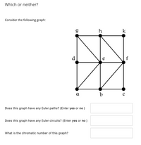 **Which or neither?**

Consider the following graph:

(Graph Explanation)

The graph consists of nine vertices labeled \(a\), \(b\), \(c\), \(d\), \(e\), \(f\), \(g\), \(h\), and \(k\). The vertices form a grid-like structure with the following connections:

- Vertices \(g\), \(h\), and \(k\) are connected horizontally across the top.
- Vertices \(a\), \(b\), and \(c\) are connected horizontally across the bottom.
- Vertices \(g\) and \(d\), \(h\) and \(e\), \(k\) and \(f\) are connected vertically.
- Vertices \(d\) and \(e\), \(e\) and \(f\), \(d\) and \(b\), \(e\) and \(b\), and \(f\) and \(c\) are connected horizontally and diagonally.
- Additional diagonal connections exist between \(g\) and \(e\), and \(h\) and \(f\).

**Questions:**

1. Does this graph have any Euler paths? (Enter yes or no)  
   [Text Box]

2. Does this graph have any Euler circuits? (Enter yes or no)  
   [Text Box]

3. What is the chromatic number of this graph?  
   [Text Box]