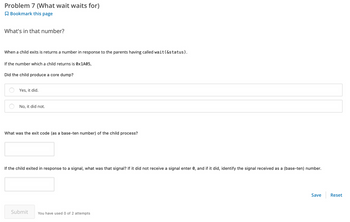 **Problem 7 (What wait waits for)**

**What's in that number?**

When a child exits, it returns a number in response to the parents having called `wait(&status)`.

If the number which a child returns is `0x1A05`,

**Did the child produce a core dump?**

- [ ] Yes, it did.
- [ ] No, it did not.

**What was the exit code (as a base-ten number) of the child process?**

[Text box for input]

**If the child exited in response to a signal, what was that signal? If it did not receive a signal enter 0, and if it did, identify the signal received as a (base-ten) number.**

[Text box for input]

**Submit**

You have used 0 of 2 attempts. 

**Buttons:**

- Save
- Reset