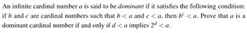 An infinite cardinal number a is said to be dominant if it satisfies the following condition:
if b and c are cardinal numbers such that b < a and c < a, then bº < a. Prove that a is a
dominant cardinal number if and only if d < a implies 2ª <a.