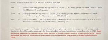 ### Selected 2028 Transactions of Sheridan Car Rental Corporation:

#### January 1
- **Transaction**: Retired a piece of equipment.
  - **Details**: The equipment was purchased on January 1, 2012, for $46,000. It had a useful life of 10 years with no salvage value.

#### June 30
- **Transaction**: Sold a piece of equipment.
  - **Details**: The equipment was bought on January 1, 2026, for $68,400 with a useful life of 3 years and no salvage value. It was sold for $7,600 cash.

#### December 31
- **Transaction**: Sold a piece of equipment for $11,700 cash.
  - **Details**: The equipment was purchased on January 1, 2025, for $41,000. It was depreciated based on a 5-year useful life with a $2,300 salvage value.

### Instructions for Journal Entries:
Journalize all entries required on the specified dates, including any updates to depreciation on assets disposed of, where applicable. Note that Sheridan Car Rental Corporation uses straight-line depreciation. Depreciation has been adjusted through December 31, 2027. Follow these guidelines when recording the journal entries:

- Credit account titles should be automatically indented when the amount is entered.
- Do not indent manually.
- If no entry is required, select "No Entry" for the account titles and enter 0 for the amounts.
- Record journal entries in the order presented in the problem.
- List all debit entries before credit entries.

This educational content is designed to help accounting students understand how to handle transactions related to equipment retirement and sales, including the necessary adjustments for depreciation.