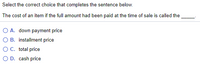 Select the correct choice that completes the sentence below.
The cost of an item if the full amount had been paid at the time of sale is called the
O A. down payment price
O B. installment price
O C. total price
O D. cash price
