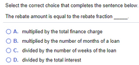 Select the correct choice that completes the sentence below.
The rebate amount is equal to the rebate fraction
O A. multiplied by the total finance charge
O B. multiplied by the number of months of a loan
OC. divided by the number of weeks of the loan
O D. divided by the total interest
