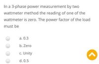 In a 3-phase power measurement by two
wattmeter method the reading of one of the
wattmeter is zero. The power factor of the load
must be
a. 0.3
b. Zero
c. Unity
d. 0.5
