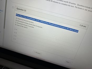 dback
n
ம
Question 21
Questions worth 50 points. Questions include M
actly 50 minutes to complete the test. This Exam is not proct
What does a low concentration of the CPK(Creatine Phosphokinase) enzyme in the blood cause?
A. Improved muscle function
D. none of the above
C. Increased energy in muscles
B. Decreased energy production in muscles
ts
O A
OB
D
Oc
Next ▸
◄ Previous
1.25 pts