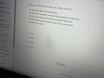 Syllabus
BigBlueButton
Collaborations
What are the characteristics of cardiac muscle?
A. Cells are short and branching.
B. Cells have multiple nuclei at the periphery of the cell.
C. They are composed of thick and thin filaments.
E. All of the above
D. The functional contractile unit is the sarcoplasm
Chat
My Media
Student Feedback
on Instruction
Zoom
McGraw-Hill
Connect
MyLab and
Mastering
Honorlock
Announcements
Qwickly Tools
Library
Modules
Quizzes
○ A & C
○ A,B &C
O B,C &D
○ A & B
◄ Previous
No new data to