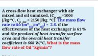 A cross-flow heat exchanger with air
mixed and oil unmixed, (C,
J/kg.°C, C,
rate ratió (mir/m°) = 2.6. If the
effectiveness of the heat exchanger is 61 %
and the product of heat transfer surface
area and the overall heat transfer
coefficient is 668 W/°C, What is the mass
flow rate of Oil “kg/min"?
%31006
air
= 2150 J/kg. °c5. The mass flow
