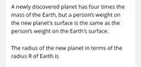 A newly discovered planet has four times the
mass of the Earth, but a person's weight on
the new planet's surface is the same as the
person's weight on the Earth's surface.
The radius of the new planet in terms of the
radius R of Earth is
