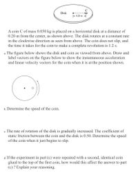 Disk
- 0.20 m
A coin C of mass 0.050 kg is placed on a horizontal disk at a distance of
0.20 m from the center, as shown above. The disk rotates at a constant rate
in the clockwise direction as seen from above. The coin does not slip, and
the time it takes for the coin to make a complete revolution is 1.2 s.
a. The figure below shows the disk and coin as viewed from above. Draw and
label vectors on the figure below to show the instantaneous acceleration
and linear velocity vectors for the coin when it is at the position shown.
b. Determine the speed of the coin.
c. The rate of rotation of the disk is gradually increased. The coefficient of
static friction between the coin and the disk is 0.50. Determine the speed
of the coin when it just begins to slip.
d. If the experiment in part (c) were repeated with a second, identical coin
glued to the top of the first coin, how would this affect the answer to part
(c) ? Explain your reasoning.
