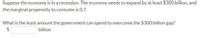 Suppose the economy is in a recession. The economy needs to expand by at least $300 billion, and
the marginal propensity to consume is 0.7.
What is the least amount the government can spend to overcome the $300 billion gap?
$
billion

