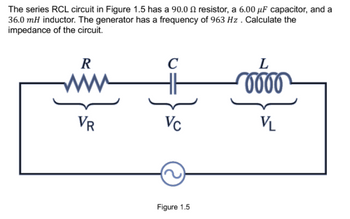 The series RCL circuit in Figure 1.5 has a 90.0 resistor, a 6.00 μF capacitor, and a
36.0 mH inductor. The generator has a frequency of 963 Hz . Calculate the
impedance of the circuit.
R
VR
C
Vc
Figure 1.5
L
0000
VL