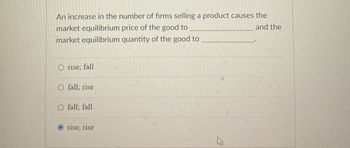 An increase in the number of firms selling a product causes the
market equilibrium price of the good to
and the
market equilibrium quantity of the good to
O rise; fall
O fall; rise
fall; fall
rise; rise