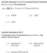 Using the data given on no.2: A one sample t-test is conducted
on: Ho:H = 81.6. The sample has
X=84.1 s= 3.1, and n= 25. The test statistic is
a. 0.0806
O b. 1.803
O c. 4.032
Using the data given on No. 2:
A one sample t-test is conducted with H a: H < 10. If t= -2.46
and df = 25, the p-value is:
a. between 0.01
O b. between 0.01
and 0.025
and 0.02
between 0.005 and 0.01
