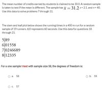 The mean number of credits earned by students is claimed to be 30.0. A random sample
is taken to test if the mean is different. The sample has x = 31.2 s= 2.1, and n= 40.
%3D
Use this data to solve problems 7 through 11.
The stem and leaf plot below shows the running times in a 400 m run for a random
sample of 19 runners. 6|0 represents 60 seconds. Use this data for questions 18
through 21.
5|89
6|01558
7|0246689
8|12335
For a one samplet-test with sample size 58, the degrees of freedom is:
а. 58
O b. 59
О с. 57
