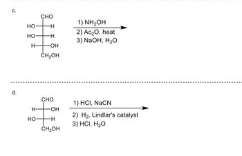 C.
d.
HO
HO
H-
H
HO
CHO
-H
-H
-ОН
CH₂OH
CHO
OH
-H
CH₂OH
1) NH₂OH
2) Ac₂O, heat
3) NaOH, H₂O
1) HCI, NaCN
2) H₂, Lindlar's catalyst
3) HCI, H₂O