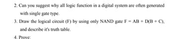 2. Can you suggest why all logic function in a digital system are often generated
with single gate type.
3. Draw the logical circuit (F) by using only NAND gate F = AB + D(B + C),
and describe it's truth table.
4. Prove: