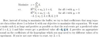 m
Maximize Σ di
=
s.t.
i=1
WTwo 1+8;
for all i with y₁ = 1
Wi+wo-di
for all i with y₁ = 0
-Lw;≤LER, 8; ≥ 0
Here, instead of trying to maximize the buffer, we try to find coefficients that map/sepa-
rate dat a either above 1 or below 0, with our objective to maximize this separation. We want
to make each d; as large and positive as possible so that the real events get a predicted value
of 1+8; 1 and false events get a predicted value of -80. L provides an appropriate
bound on the coefficients of the hyperplane which you may need to try different values of to
experiment. If you're not sure where to start, try L = 5.