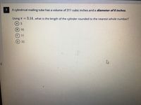 ### Problem 7: Cylindrical Mailing Tube Problem

A cylindrical mailing tube has a volume of 311 cubic inches and a diameter of 6 inches.

Using \(\pi = 3.14\), what is the length of the cylinder rounded to the nearest whole number?

**Options:**

- A) 3
- B) 10
- C) 11
- D) 33

#### Explanation:

To solve for the length of the cylinder, we use the volume formula for a cylinder:

\[ V = \pi r^2 h \]

Where:
- \( V \) is the volume,
- \( r \) is the radius,
- \( h \) is the height (or length in this context),
- \(\pi \) is approximately equal to 3.14.

Given:
- \( V = 311 \) cubic inches,
- Diameter = 6 inches, hence the radius \( r = \frac{Diameter}{2} = \frac{6}{2} = 3 \) inches.

Substituting the known values into the formula:

\[ 311 = 3.14 \times 3^2 \times h \]
\[ 311 = 3.14 \times 9 \times h \]
\[ 311 = 28.26 \times h \]
\[ h \approx \frac{311}{28.26} \]
\[ h \approx 11 \]

Therefore, the length of the cylinder is approximately 11 inches.

**Answer: C) 11**