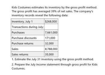 Kids Costumes estimates its inventory by the gross profit method.
The gross profit has averaged 39% of net sales. The company's
inventory records reveal the following data:
Inventory, July 1
$268,000
Transactions during July:
Purchases
7,661,000
Purchase discounts
171,000
Purchase returns
32,000
Sales
8,788,000
35,000
Sales returns
1. Estimate the July 31 inventory using the gross profit method.
2. Prepare the July income statement through gross profit for Kids
Costumes.