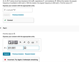An L-R-C series circuit has inductance 42.0 mH, capacitance C, and resistance R. Without the resistor, the angular
frequency of oscillation is 624 rad/s. With the resistor, the angular frequency is 208 rad/s. Find the value of C.
Express your answer with the appropriate units.
C = 6.11x10-5 F
Submit
Part I
Previous Answers
Correct
Find the value of R.
Express your answer with the appropriate units.
☐☐
μÀ
R= 69.885
Ω
Submit Previous Answers Request Answer
?
X Incorrect; Try Again; 9 attempts remaining