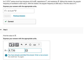 An L-R-C series circuit has inductance 42.0 mH, capacitance C, and resistance R. Without the resistor, the angular
frequency of oscillation is 624 rad/s. With the resistor, the angular frequency is 208 rad/s. Find the value of C.
Express your answer with the appropriate units.
C = 6.11x10-5 F
Submit Previous Answers
Part I
Correct
Find the value of R.
Express your answer with the appropriate units.
μÀ
?
R= 8.736
Ω
! You have already submitted this answer. Enter a new answer.
No credit lost. Try again.