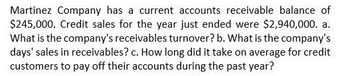 Martinez Company has a current accounts receivable balance of
$245,000. Credit sales for the year just ended were $2,940,000. a.
What is the company's receivables turnover? b. What is the company's
days' sales in receivables? c. How long did it take on average for credit
customers to pay off their accounts during the past year?