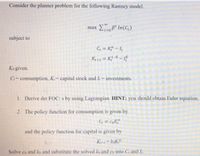 Consider the planner problem for the following Ramsey model.
max t In(C,)
t=0
subject to
G = K - 1,
Ke+1 = K} 8 – 1
Ko given.
C-consumption, K:= capital stock and I- investments.
1. Derive det FOC: s by using Lagrangian. HINT: you should obtain Euler equation.
2. The policy function for consumption is given by
C = CoK
and the policy function for capital is given by
K+ koK
Solve co and ko and substitute the solved ko and co into C and I.
