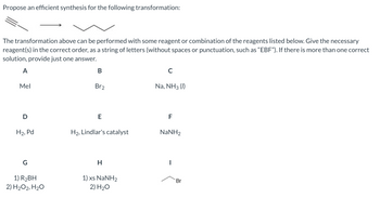 Propose an efficient synthesis for the following transformation:
The transformation above can be performed with some reagent or combination of the reagents listed below. Give the necessary
reagent(s) in the correct order, as a string of letters (without spaces or punctuation, such as "EBF"). If there is more than one correct
solution, provide just one answer.
A
Mel
D
H₂, Pd
G
1) R₂BH
2) H₂O2, H₂O
B
Br2
E
H2, Lindlar's catalyst
H
1) xs NaNH2
2)
H₂O
с
Na, NH3 (1)
F
NaNH,
Br