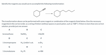 Identify the reagents you would use to accomplish the following transformation:
oon
The transformation above can be performed with some reagent or combination of the reagents listed below. Give the necessary
reagent(s) in the correct order, as a string of letters (without spaces or punctuation, such as "EBF"). If there is more than one correct
solution, provide just one answer.
A
B
bromoethane
D
1-bromopropane
G
1-bromobutane
NaNH,
E
H₂, Lindlar's cat.
H
H₂, Pt
C
t-BuOK
F
xs Br2
I
xs HBr