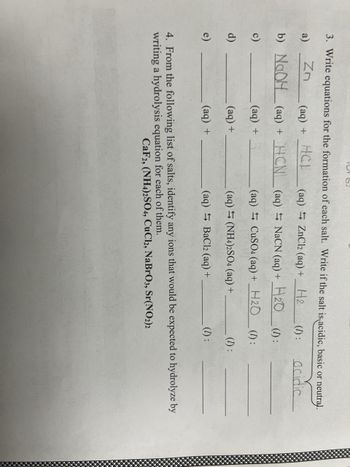 TOT
3. Write equations for the formation of each salt. Write if the salt is acidic, basic or neutral.
a)
Zn
(aq) ZnCl2 (aq) +
H2
(1):
acidic
b)
NaOH
(aq) = NaCN (aq) +
H2O (D):
c)
(aq)
CuSO4 (aq) + H2O (1):
d)
(aq)
(NH4)2SO4 (aq) +
(1):
e)
(aq)
BaCl2 (aq) +
(aq) + HCP
(aq) + HCN
(aq) + 5
(aq) +
(aq) +
(1):
4. From the following list of salts, identify any ions that would be expected to hydrolyze by
writing a hydrolysis equation for each of them.
CaF2, (NH4)2SO4, CuCl2, NaBrO3, Sr(NO2)2