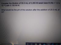 Consider the titration of 30.0 mL of 0.265 M weak base B (Kb = 1.3 x
10-10) with 0.150 M HI.
What would be the pH of the solution after the addition of 20.0 mL of
HI?
Type here to search
