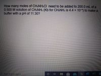 How many moles of CH3NH.CI need to be added to 200.0 mL of a
0.500 M solution of CH&NH2 (Kb for CH.NH2 is 4.4 x 104) to make a
buffer with a pH of 11.30?
Type here to search
