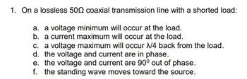 1. On a lossless 500 coaxial transmission line with a shorted load:
a. a voltage minimum will occur at the load.
b. a current maximum will occur at the load.
c. a voltage maximum will occur X/4 back from the load.
d. the voltage and current are in phase.
e. the voltage and current are 90° out of phase.
f. the standing wave moves toward the source.