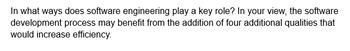 In what ways does software engineering play a key role? In your view, the software
development process may benefit from the addition of four additional qualities that
would increase efficiency.
