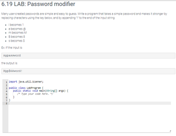 6.19 LAB: Password modifier
Many user-created passwords are simple and easy to guess. Write a program that takes a simple password and makes it stronger by
replacing characters using the key below, and by appending "!" to the end of the input string.
• i becomes 1
• a becomes @
• m becomes M
• B becomes 8
• s becomes $
Ex: If the input is:
mypassword
the output is:
Myp@$$word!
java.util.Scanner;
3 public class LabProgram {
1 import
ANM4 in 6700
2
5
7}
8
public static void main(String[] args) {
/* Type your code here. */