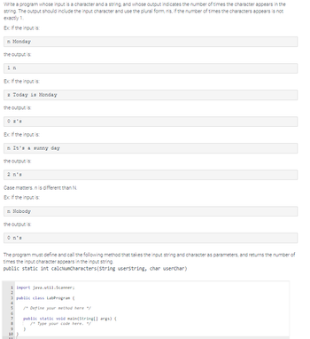 Write a program whose input is a character and a string, and whose output indicates the number of times the character appears in the
string. The output should include the input character and use the plural form, n's, if the number of times the characters appears is not
exactly 1.
Ex: If the input is:
n Monday
the output is:
1 n
Ex: If the input is:
z Today is Monday
the output is:
Ex: If the input is:
n It's a sunny day
the output is:
2 n's
Case matters. n is different than N.
Ex: If the input is:
n Nobody
the output is:
O n's
The program must define and call the following method that takes the input string and character as parameters, and returns the number of
times the input character appears in the input string.
public static int calcNumCharacters (String userstring, char userChar)
1 import java.util.Scanner;
2
3 public class LabProgram {
4
5
6
7
8
9
10 }
/* Define your method here */
public static void main(String[] args) {
/* Type your code here. */
}