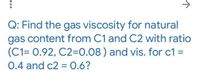 ->
Q: Find the gas viscosity for natural
gas content from C1 and C2 with ratio
(C1= 0.92, C2=0.08 ) and vis. for c1 =
0.4 and c2 = 0.6?
%3D
