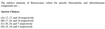 The relative intensity of fluorescence values for anisole, benzonitrile, and chlorobenzene
compounds are...
Answer Choices:
(A) 17, 17, and 10 respectively
(B) 17, 20, and 18 respectively
(C) 20, 20, and 7 respectively
(D) 10, 10, and 5 respectively