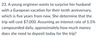 23. A young engineer wants to surprise her husband
with a European vacation for their tenth anniversary,
which is five years from now. She determine that the
trip will cost $7,000. Assuming an interest rate of 5.5%
compounded daily, approximately how much money
does she need to deposit today for the trip?
