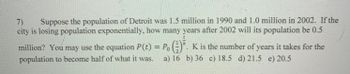 (7) Suppose the population of Detroit was 1.5 million in 1990 and 1.0 million in 2002. If the
city is losing population exponentially, how many years after 2002 will its population be 0.5
million? You may use the equation P(t) = Po(). K is the number of years it takes for the
population to become half of what it was. a) 16 b) 36 c) 18.5 d) 21.5 e) 20.5