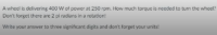 A wheel is delivering 400 W of power at 250 rpm. How much torque is needed to turn the wheel?
Don't forget there are 2 pi radians in a rotation!
Write your answer to three significant digits and don't forget your units!
