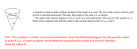 A particle of mass m slides without friction on the inside of a cone. The axis of the cone is vertical, and
gravity is directed downward. The apex half-angle of the cone is 0, as shown.
The path of the particle happens to be a circle in a horizontal plane. The speed of the particle is vo.
Draw a force diagram and find the radius of the circular path in terms of vo, g, and 0.
A
Le
Hint : This problem is similar to canonical pendulum .Draw the free body diagram for the particle when
in point A (i.e., in vertical plane). Write Newton's second law for radial and vertical direction .
Solve for radius R .
